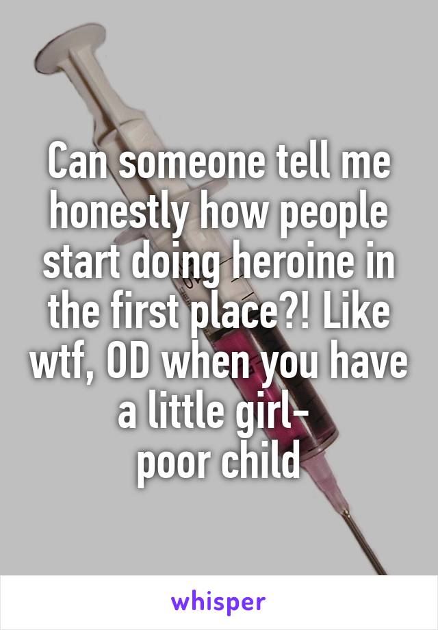 Can someone tell me honestly how people start doing heroine in the first place?! Like wtf, OD when you have a little girl- 
poor child
