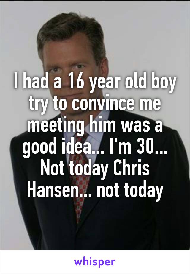 I had a 16 year old boy try to convince me meeting him was a good idea... I'm 30...
Not today Chris Hansen... not today