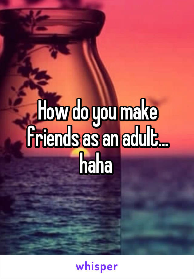How do you make friends as an adult... haha 