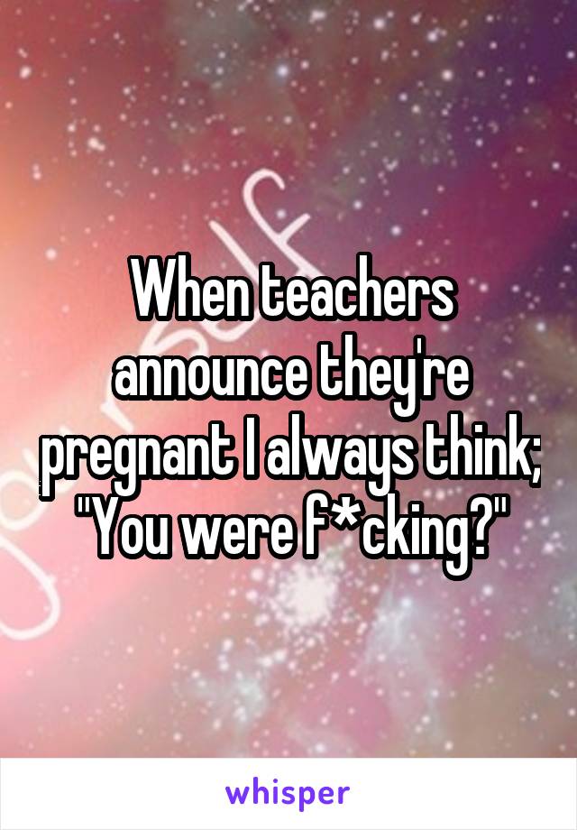 When teachers announce they're pregnant I always think;
"You were f*cking?"