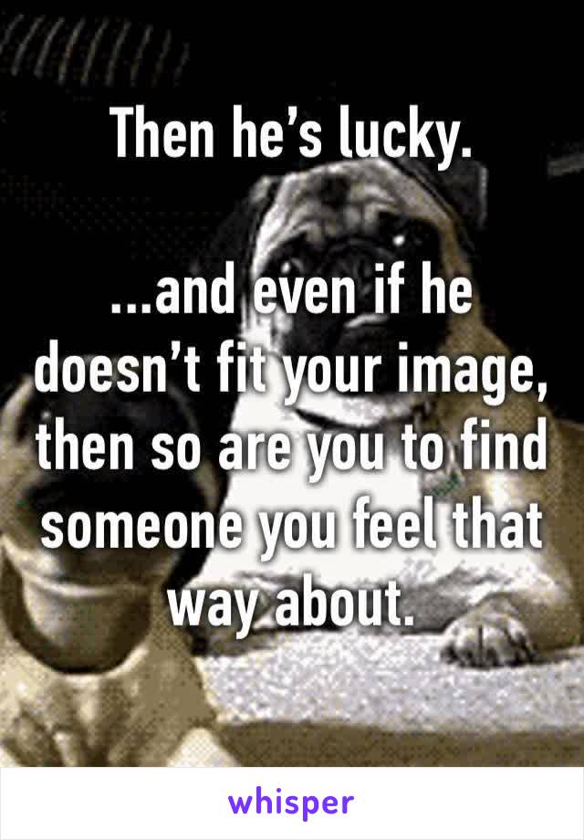 Then he’s lucky.

...and even if he doesn’t fit your image, then so are you to find someone you feel that way about.