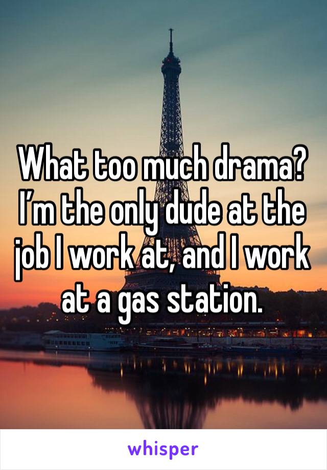 What too much drama? I’m the only dude at the job I work at, and I work at a gas station. 