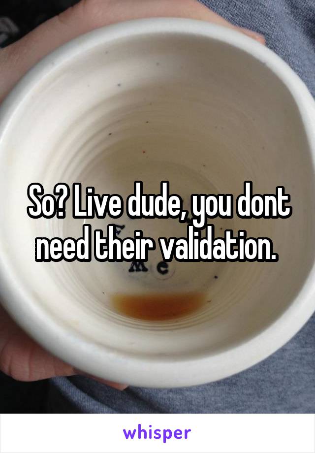 So? Live dude, you dont need their validation. 