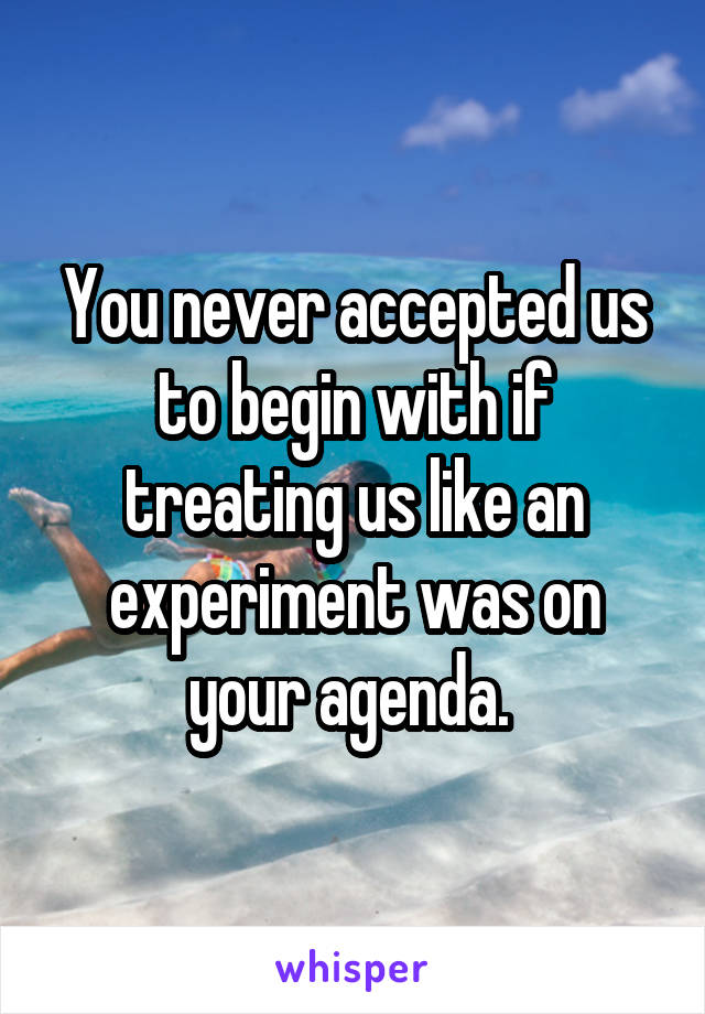 You never accepted us to begin with if treating us like an experiment was on your agenda. 