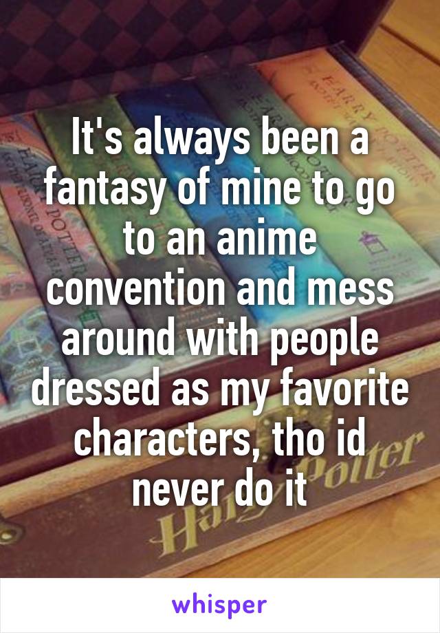 It's always been a fantasy of mine to go to an anime convention and mess around with people dressed as my favorite characters, tho id never do it