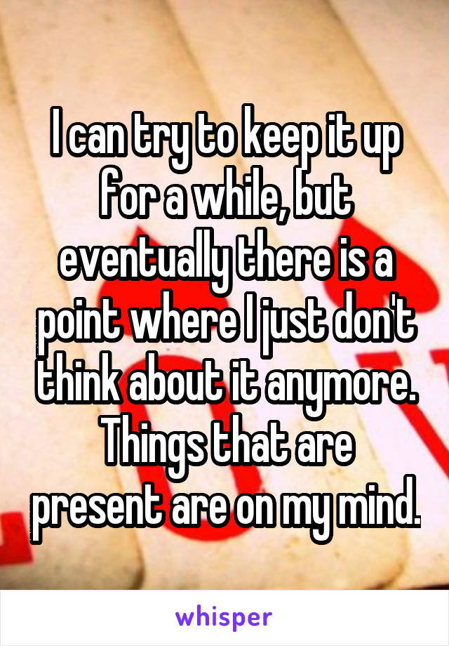 I can try to keep it up for a while, but eventually there is a point where I just don't think about it anymore. Things that are present are on my mind.