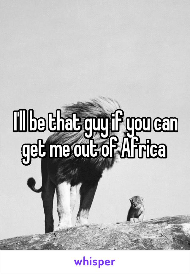 I'll be that guy if you can get me out of Africa 