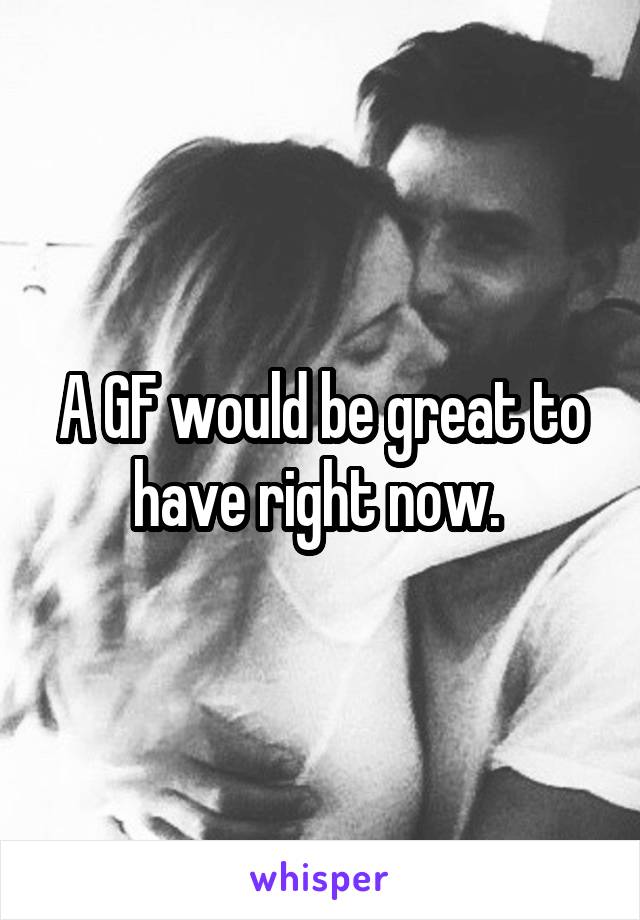 A GF would be great to have right now. 