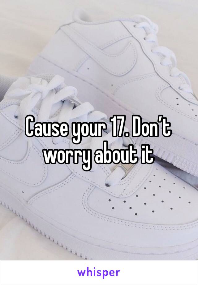 Cause your 17. Don’t worry about it 