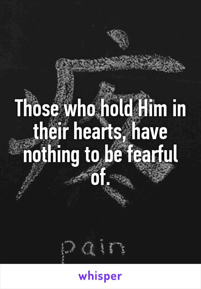 Those who hold Him in their hearts, have nothing to be fearful of.
