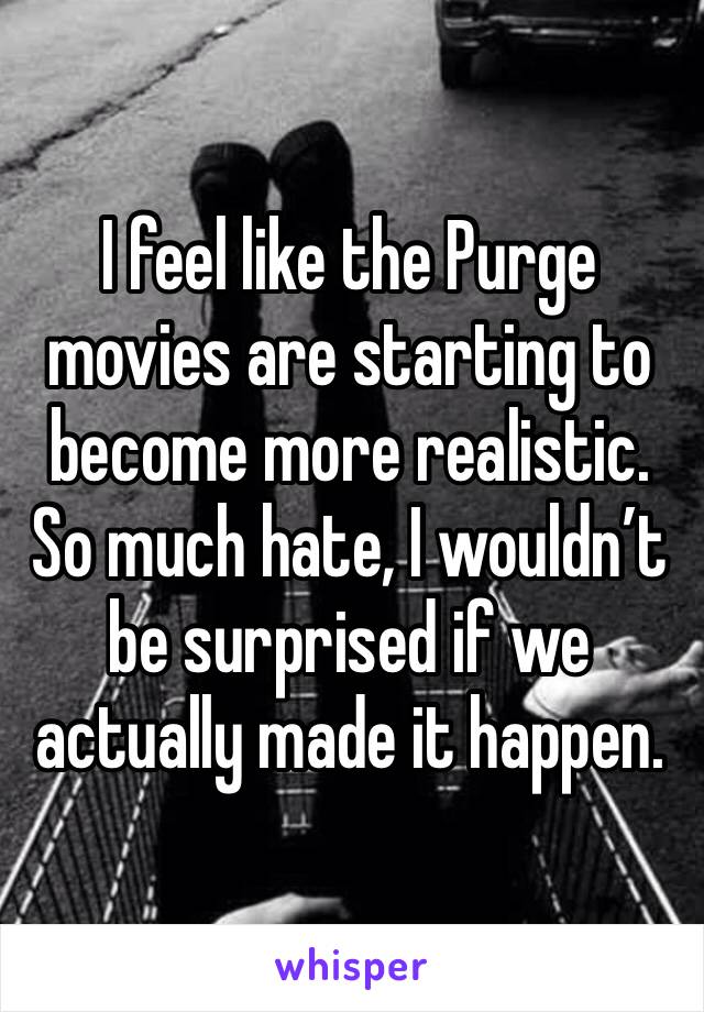 I feel like the Purge movies are starting to become more realistic. 
So much hate, I wouldn’t be surprised if we actually made it happen. 
