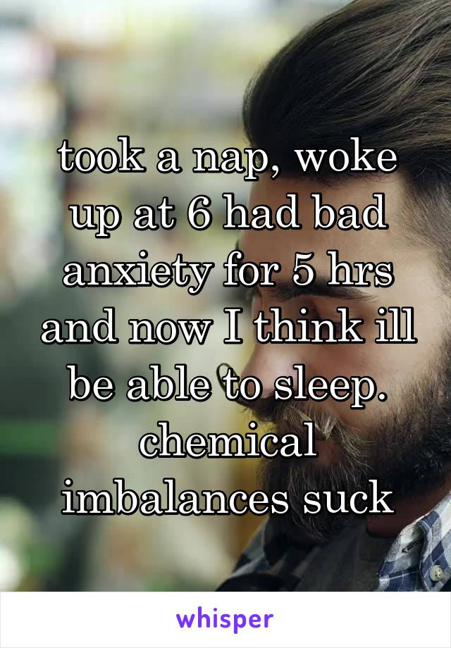 took a nap, woke up at 6 had bad anxiety for 5 hrs and now I think ill be able to sleep. chemical imbalances suck