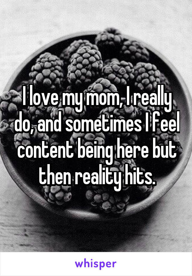 I love my mom, I really do, and sometimes I feel content being here but then reality hits.