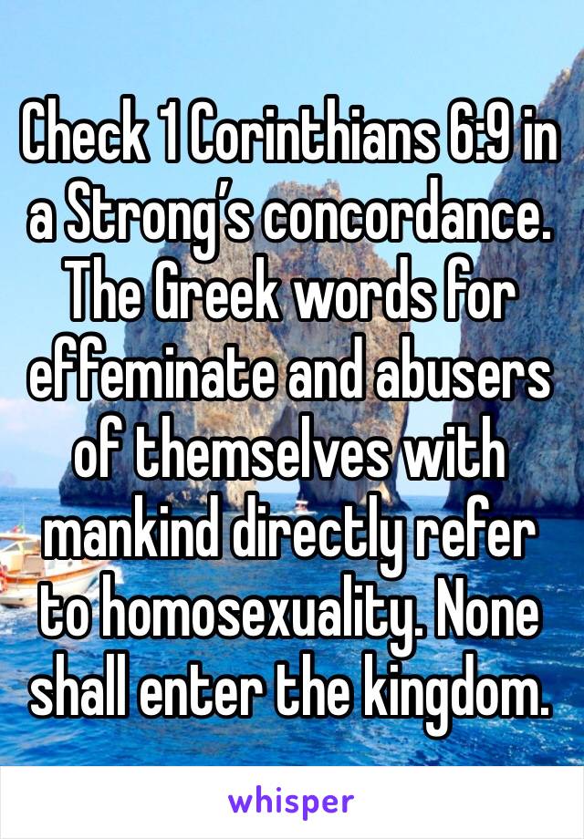 Check 1 Corinthians 6:9 in a Strong’s concordance. The Greek words for effeminate and abusers of themselves with mankind directly refer to homosexuality. None shall enter the kingdom.