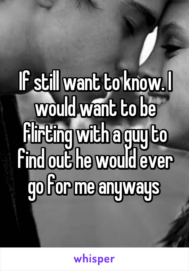 If still want to know. I would want to be flirting with a guy to find out he would ever go for me anyways 
