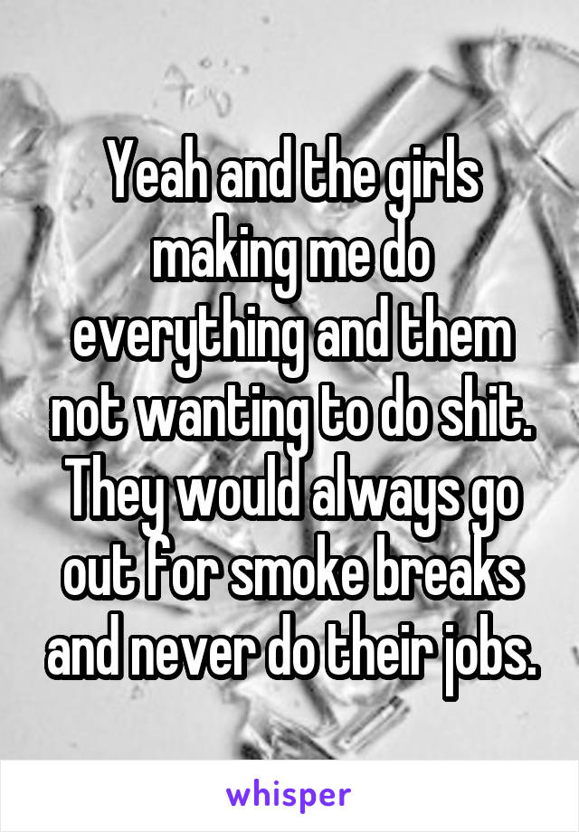 Yeah and the girls making me do everything and them not wanting to do shit. They would always go out for smoke breaks and never do their jobs.