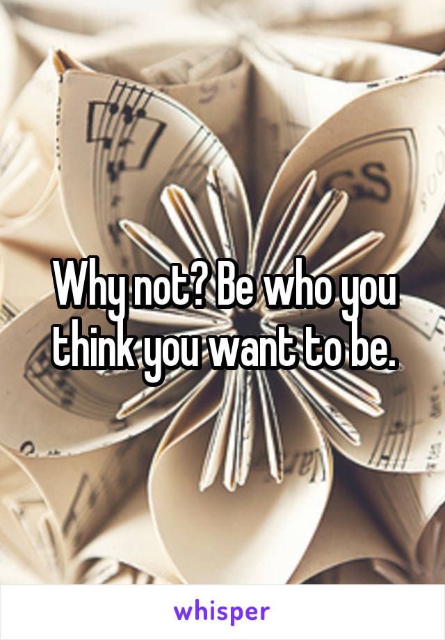 Why not? Be who you think you want to be.