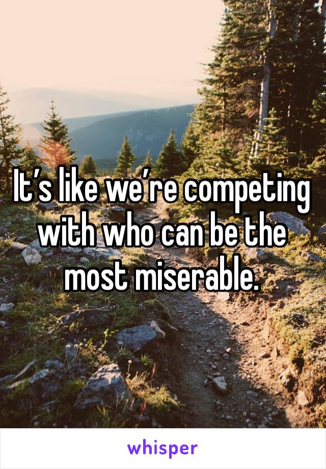 It’s like we’re competing with who can be the most miserable.
