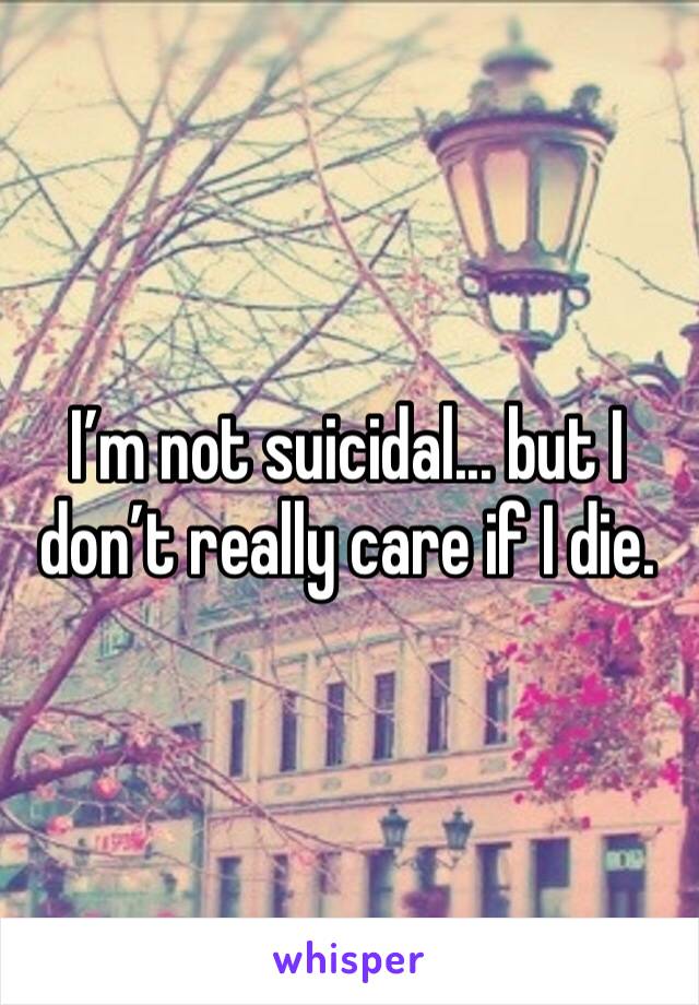 I’m not suicidal... but I don’t really care if I die. 