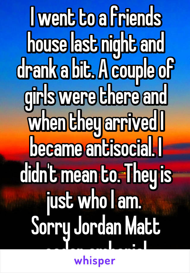 I went to a friends house last night and drank a bit. A couple of girls were there and when they arrived I became antisocial. I didn't mean to. They is just who I am. 
Sorry Jordan Matt cedar amberial