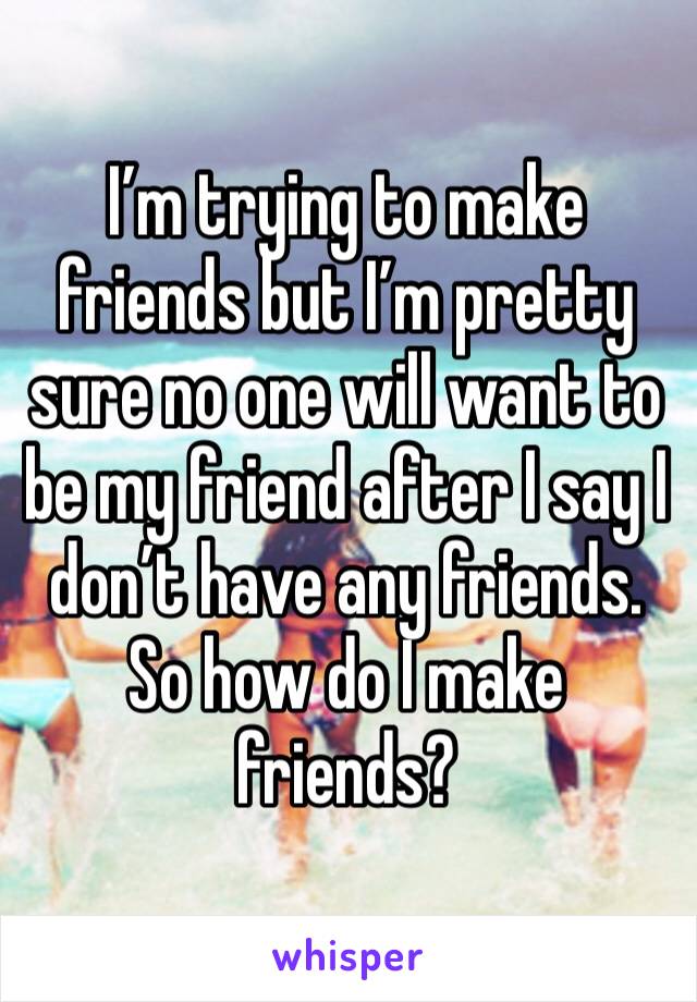 I’m trying to make friends but I’m pretty sure no one will want to be my friend after I say I  don’t have any friends. So how do I make friends?
