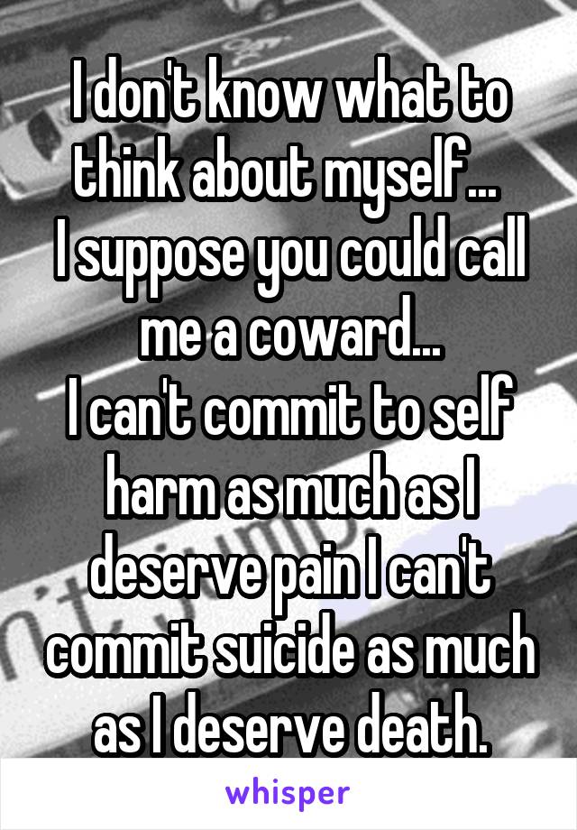 I don't know what to think about myself... 
I suppose you could call me a coward...
I can't commit to self harm as much as I deserve pain I can't commit suicide as much as I deserve death.