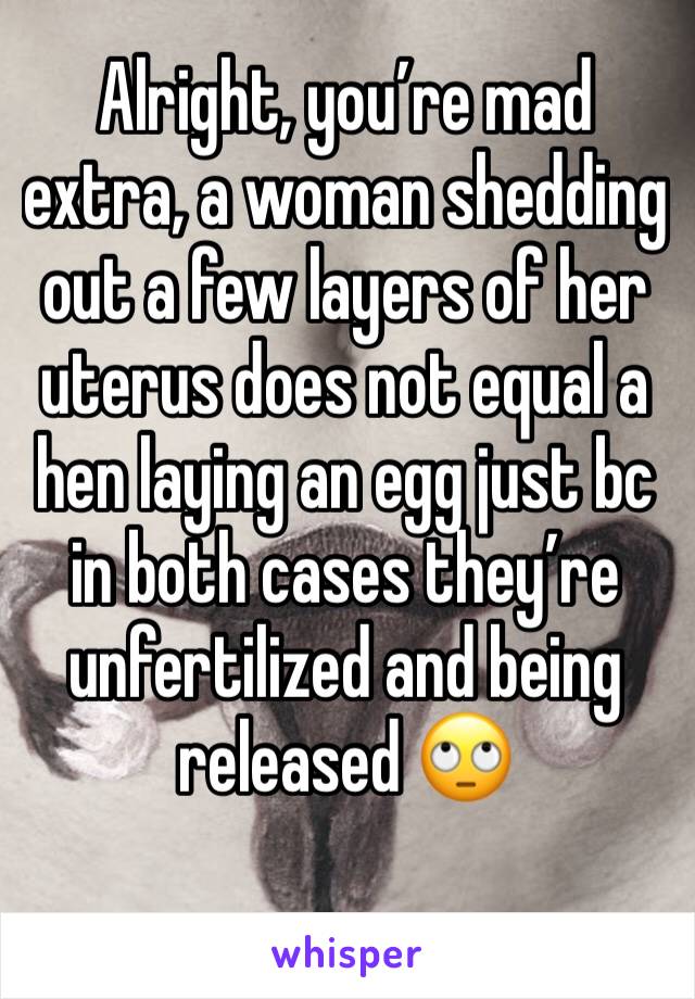 Alright, you’re mad extra, a woman shedding out a few layers of her uterus does not equal a hen laying an egg just bc in both cases they’re unfertilized and being released 🙄
