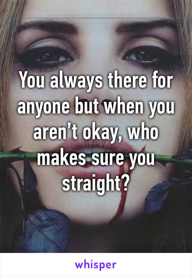 You always there for anyone but when you aren’t okay, who makes sure you straight?