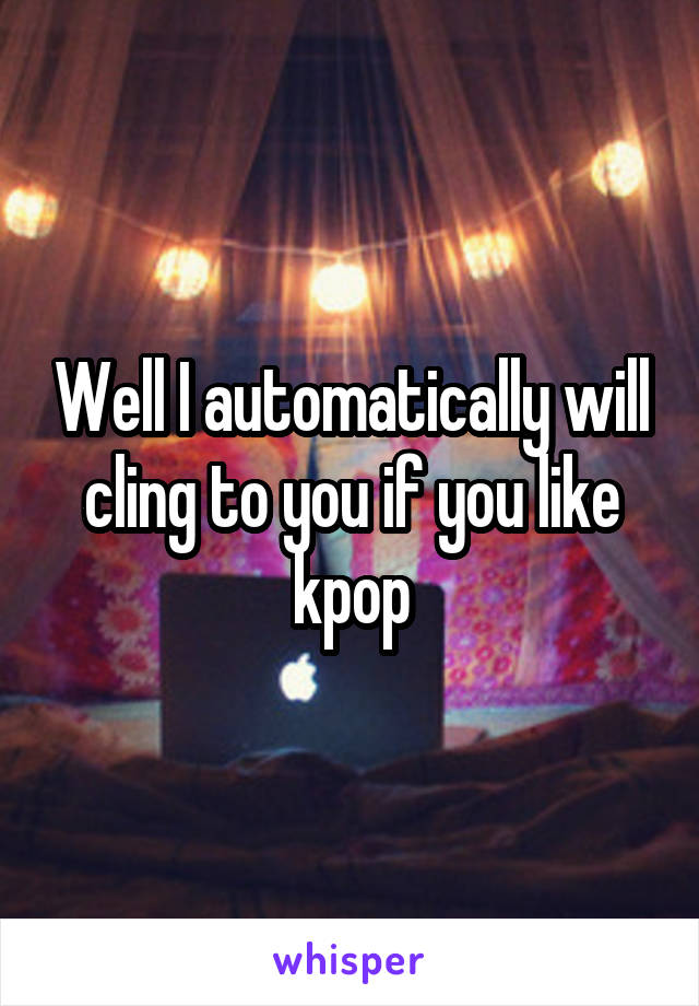 Well I automatically will cling to you if you like kpop