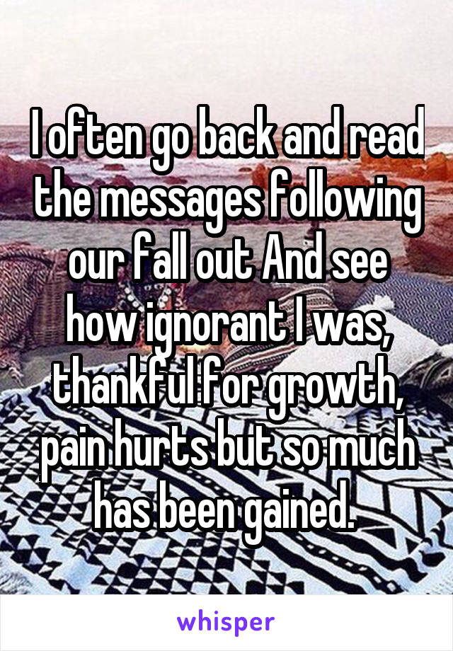 I often go back and read the messages following our fall out And see how ignorant I was, thankful for growth, pain hurts but so much has been gained. 