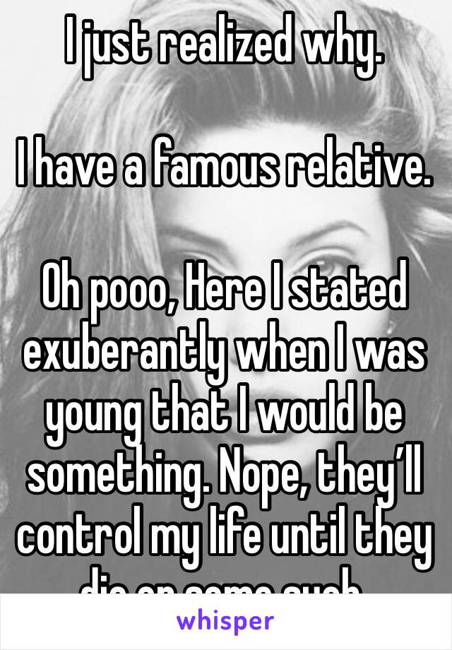 I just realized why.

I have a famous relative.

Oh pooo, Here I stated exuberantly when I was young that I would be something. Nope, they’ll control my life until they die or some such.