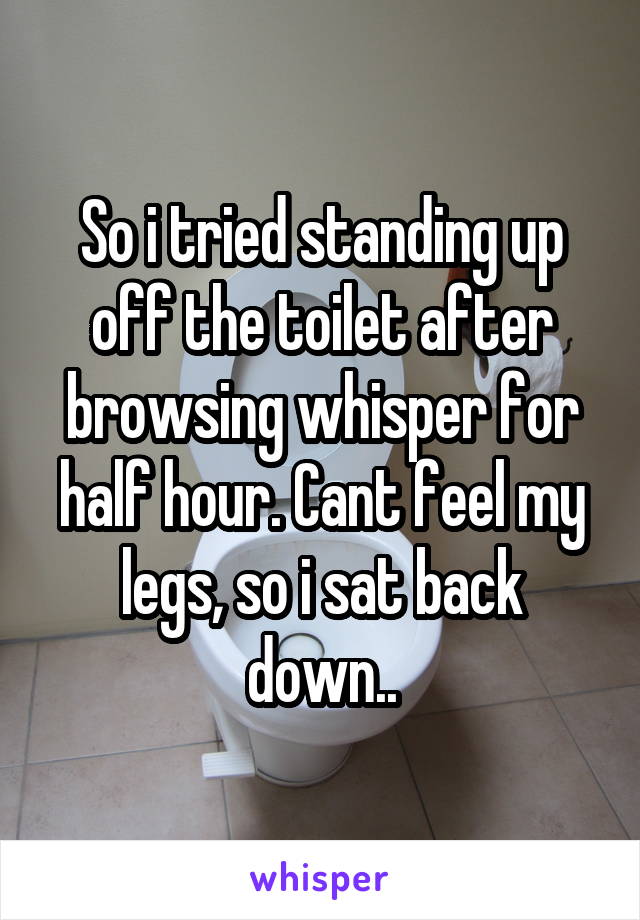 So i tried standing up off the toilet after browsing whisper for half hour. Cant feel my legs, so i sat back down..