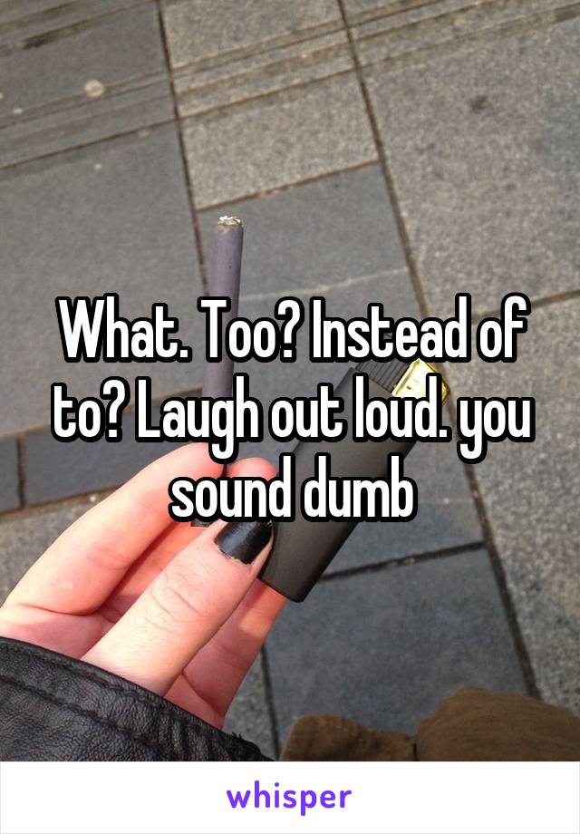 What. Too? Instead of to? Laugh out loud. you sound dumb