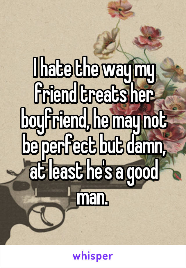 I hate the way my friend treats her boyfriend, he may not be perfect but damn, at least he's a good man. 