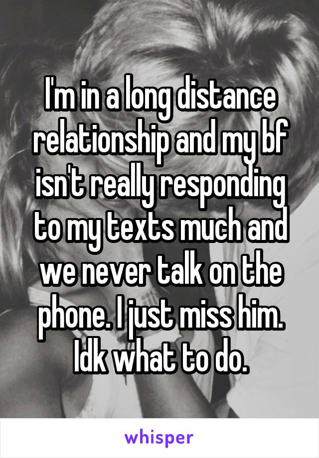 I'm in a long distance relationship and my bf isn't really responding to my texts much and we never talk on the phone. I just miss him. Idk what to do.
