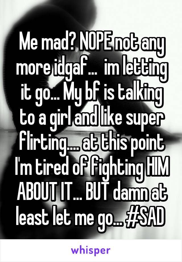 Me mad? NOPE not any more idgaf...  im letting it go... My bf is talking to a girl and like super flirting.... at this point I'm tired of fighting HIM ABOUT IT... BUT damn at least let me go... #SAD 