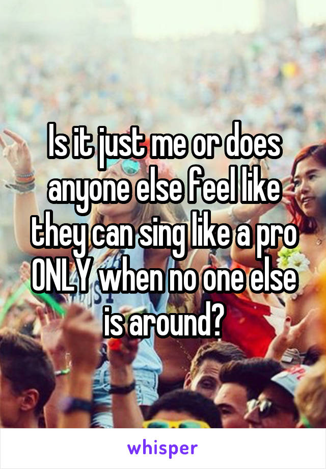 Is it just me or does anyone else feel like they can sing like a pro ONLY when no one else is around?