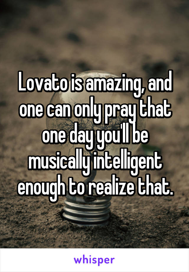 Lovato is amazing, and one can only pray that one day you'll be musically intelligent enough to realize that.