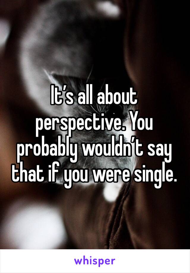It’s all about perspective. You probably wouldn’t say that if you were single.