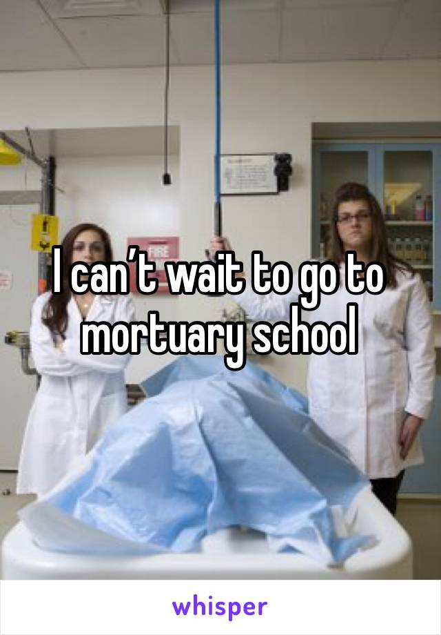I can’t wait to go to mortuary school