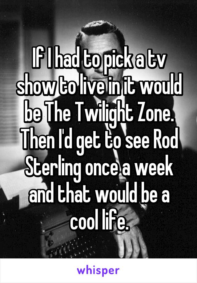If I had to pick a tv show to live in it would be The Twilight Zone. Then I'd get to see Rod Sterling once a week and that would be a cool life.