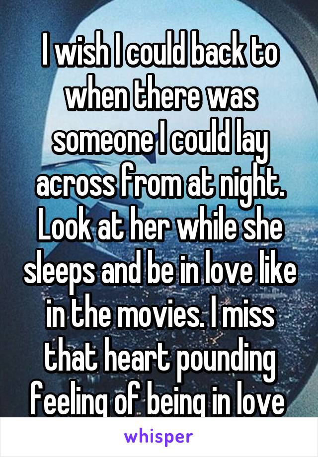 I wish I could back to when there was someone I could lay across from at night. Look at her while she sleeps and be in love like in the movies. I miss that heart pounding feeling of being in love 