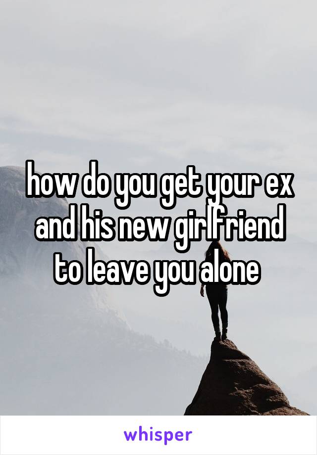 how do you get your ex and his new girlfriend to leave you alone 