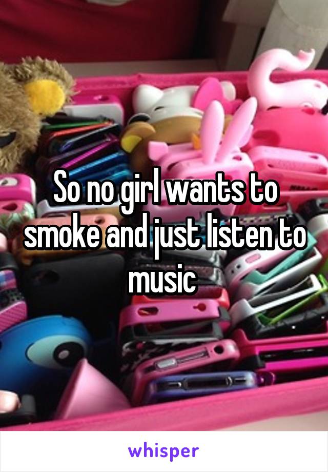 So no girl wants to smoke and just listen to music 