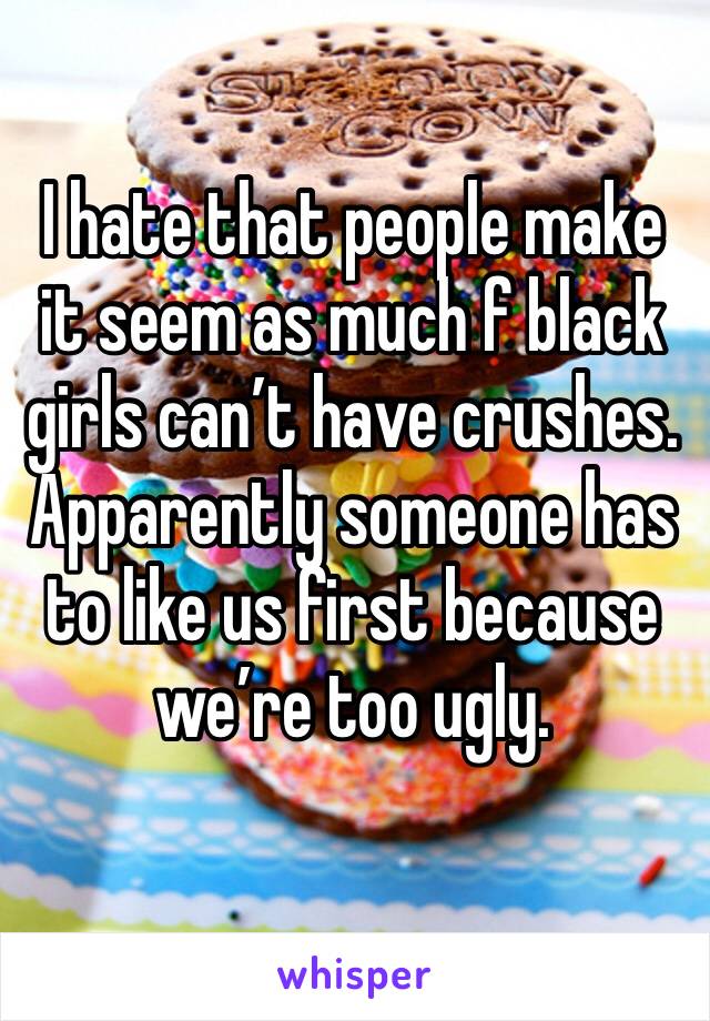 I hate that people make it seem as much f black girls can’t have crushes. Apparently someone has to like us first because we’re too ugly.