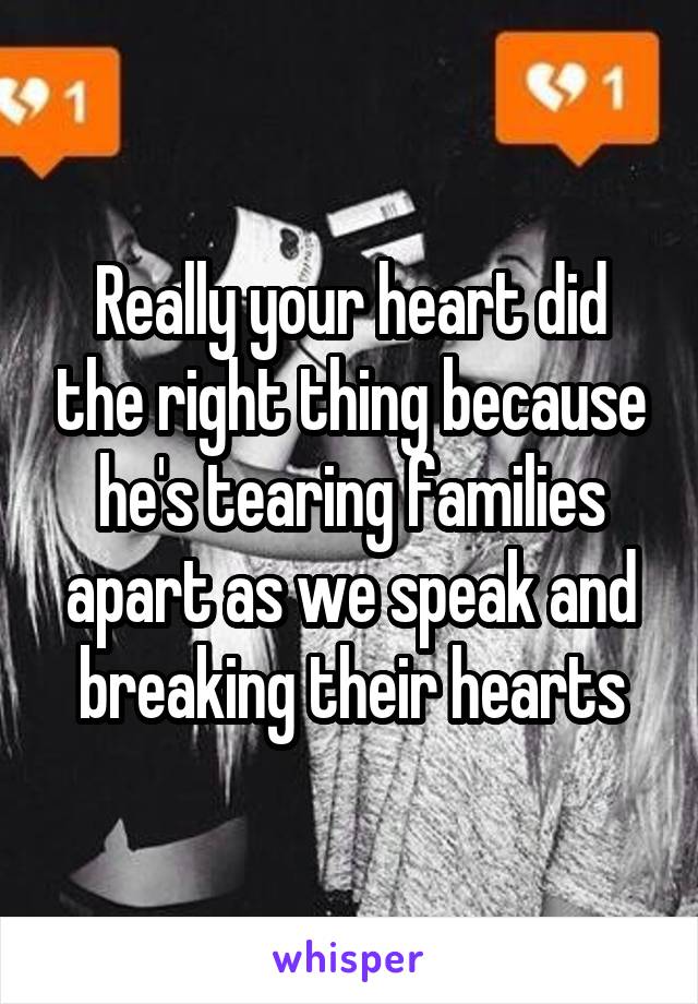 Really your heart did the right thing because he's tearing families apart as we speak and breaking their hearts