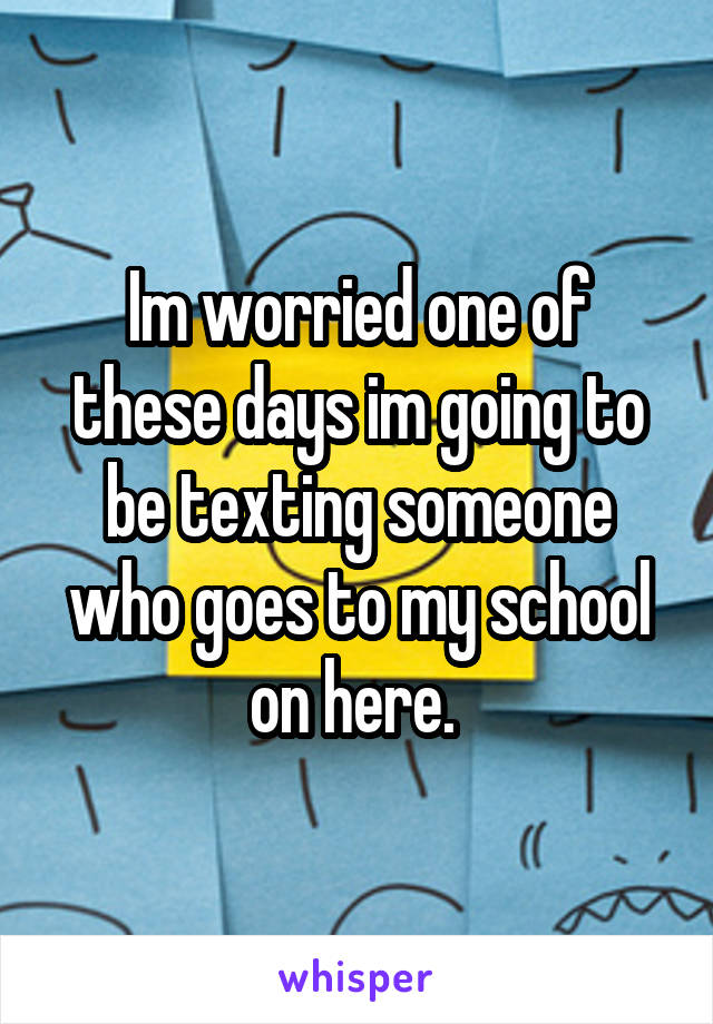 Im worried one of these days im going to be texting someone who goes to my school on here. 