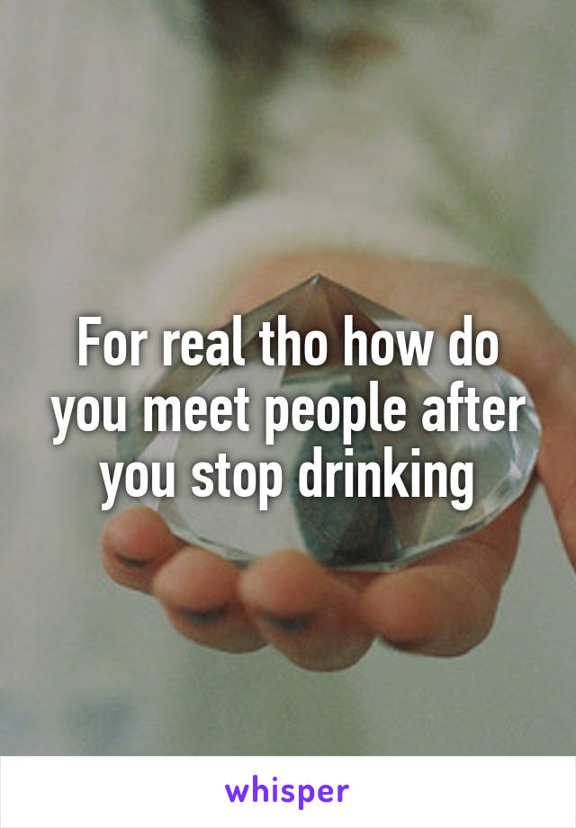 For real tho how do you meet people after you stop drinking