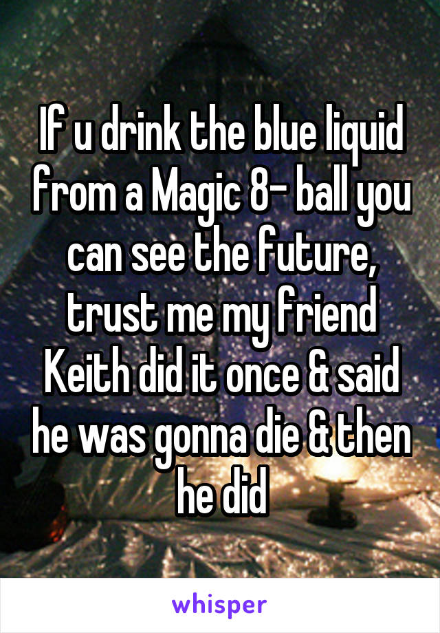 If u drink the blue liquid from a Magic 8- ball you can see the future, trust me my friend Keith did it once & said he was gonna die & then he did