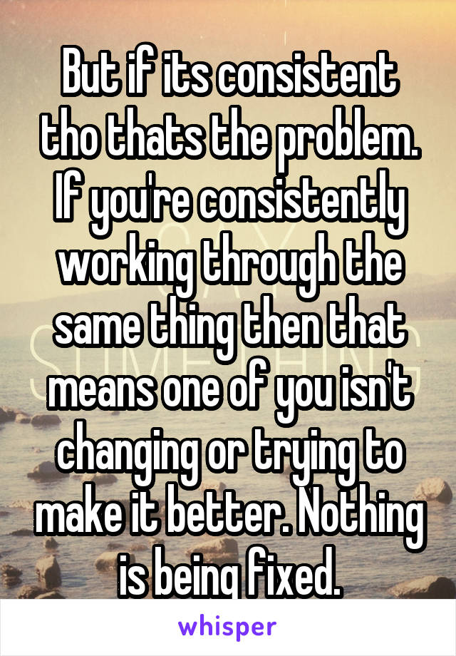 But if its consistent tho thats the problem. If you're consistently working through the same thing then that means one of you isn't changing or trying to make it better. Nothing is being fixed.